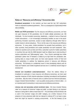 Notes on “Resource and efficiency” Economies data

Broadband penetration: In this instance, we have used the “per 100” subscribers
metric to represent broadband penetration. This is a consequence of particularly limited
data availability.

Mobile and PSTN penetration: For the resource and efficiency economies, we have
not used measures of 3G penetration, but of mobile cellular penetration per 100
individuals. For the innovation economies, teledensity — defined in terms of fixed and
mobile subscriptions — is an increasingly uninteresting variable, as even in the worst-
performing innovation economies, access to basic telephony (through either fixed or
mobile means) is almost ubiquitous. This is not the case in the resource and efficiency
economies. In many cases, mobile penetration far exceeds fixed penetration, but in
other countries, fixed penetration and mobile penetration are both substantial. Also,
relative to countries such as India and China, subscriber counts for mobile subscribers
in countries that use only the GSM standard might be inflated due to over-counting of
inactive subscribers and “SIM-swapping” users. Thus, China’s seemingly low mobile
penetration (below that of Pakistan) is belied by its high fixed line penetration rate.
Lacking data on unique mobile users, we have used separate metrics of fixed and
mobile penetration to address the teledensity picture in resource and efficiency
economies. 3G licensing is a problematic issue in many developing nations such as
India and Thailand, and mobile broadband services are in a relatively nascent stage of
development.

Internet and broadband subscriptions/users:              Given the relative infancy of
broadband (in particular) in many resource and efficiency economies, we have used
separate measures of both internet subscribers (including narrowband) and broadband
subscribers. Also the metric of Internet users is a distinct one from Internet subscribers.
Usage of shared Internet facilities — such as public access points or Internet cafes — is
an important part of connectivity in many resource and efficiency economies.

Literacy rate and secondary school enrolment rates: We have included “literacy
rates” as a measure of consumer “usage and skills”, as basic literacy is an important
element in being able to utilise at least basic ICT. The secondary school enrolment rate
is used in the business “usage and skills” category, as a further measure of the
presence of more advanced skills that are relevant to utilising ICT to at least a basic
level that might be required in working environments.         In the first iteration of the




                                                                                        48
 