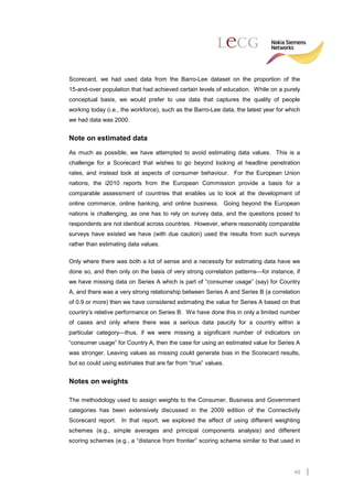 Scorecard, we had used data from the Barro-Lee dataset on the proportion of the
15-and-over population that had achieved certain levels of education. While on a purely
conceptual basis, we would prefer to use data that captures the quality of people
working today (i.e., the workforce), such as the Barro-Lee data, the latest year for which
we had data was 2000.


Note on estimated data
As much as possible, we have attempted to avoid estimating data values. This is a
challenge for a Scorecard that wishes to go beyond looking at headline penetration
rates, and instead look at aspects of consumer behaviour. For the European Union
nations, the i2010 reports from the European Commission provide a basis for a
comparable assessment of countries that enables us to look at the development of
online commerce, online banking, and online business. Going beyond the European
nations is challenging, as one has to rely on survey data, and the questions posed to
respondents are not identical across countries. However, where reasonably comparable
surveys have existed we have (with due caution) used the results from such surveys
rather than estimating data values.

Only where there was both a lot of sense and a necessity for estimating data have we
done so, and then only on the basis of very strong correlation patterns—for instance, if
we have missing data on Series A which is part of “consumer usage” (say) for Country
A, and there was a very strong relationship between Series A and Series B (a correlation
of 0.9 or more) then we have considered estimating the value for Series A based on that
country’s relative performance on Series B. We have done this in only a limited number
of cases and only where there was a serious data paucity for a country within a
particular category—thus, if we were missing a significant number of indicators on
“consumer usage” for Country A, then the case for using an estimated value for Series A
was stronger. Leaving values as missing could generate bias in the Scorecard results,
but so could using estimates that are far from “true” values.


Notes on weights

The methodology used to assign weights to the Consumer, Business and Government
categories has been extensively discussed in the 2009 edition of the Connectivity
Scorecard report. In that report, we explored the effect of using different weighting
schemes (e.g., simple averages and principal components analysis) and different
scoring schemes (e.g., a “distance from frontier” scoring scheme similar to that used in




                                                                                       49
 