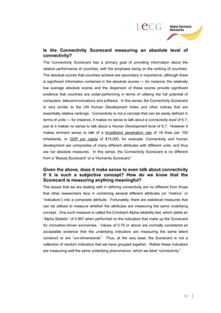 Is the Connectivity Scorecard measuring an absolute level of
connectivity?
The Connectivity Scorecard has a primary goal of providing information about the
relative performance of countries, with the emphasis being on the ranking of countries.
The absolute scores that countries achieve are secondary in importance, although there
is significant information contained in the absolute scores — for instance, the relatively
low average absolute scores and the dispersion of these scores provide significant
evidence that countries are under-performing in terms of utilising the full potential of
computers, telecommunications and software. In this sense, the Connectivity Scorecard
is very similar to the UN Human Development Index and other indices that are
essentially relative rankings. Connectivity is not a concept that can be easily defined in
terms of units — for instance, it makes no sense to talk about a connectivity level of 6.7,
just at it makes no sense to talk about a Human Development level of 6.7. However it
makes eminent sense to talk of a broadband penetration rate of 16 lines per 100
inhabitants, or GDP per capita of $15,000, for example. Connectivity and human
development are composites of many different attributes with different units, and thus
are not absolute measures. In this sense, the Connectivity Scorecard is no different
from a “Beauty Scorecard” or a “Humanity Scorecard.”


Given the above, does it make sense to even talk about connectivity
if it is such a subjective concept? How do we know that the
Scorecard is measuring anything meaningful?
The issues that we are dealing with in defining connectivity are no different from those
that other researchers face in combining several different attributes (or “metrics” or
“indicators”) into a composite attribute. Fortunately, there are statistical measures that
can be utilised to measure whether the attributes are measuring the same underlying
concept. One such measure is called the Cronbach Alpha reliability test, which yields an
“Alpha Statistic” of 0.867 when performed on the indicators that make up the Scorecard
for innovation-driven economies. Values of 0.70 or above are normally considered as
acceptable evidence that the underlying indicators are measuring the same latent
construct or are “uni-dimensional.”    Thus, at the very least, the Scorecard is not a
collection of random indicators that we have grouped together. Rather these indicators
are measuring well the same underlying phenomenon, which we label “connectivity.”




                                                                                        53
 