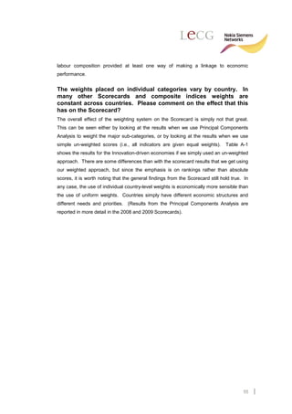 labour composition provided at least one way of making a linkage to economic
performance.


The weights placed on individual categories vary by country. In
many other Scorecards and composite indices weights are
constant across countries. Please comment on the effect that this
has on the Scorecard?
The overall effect of the weighting system on the Scorecard is simply not that great.
This can be seen either by looking at the results when we use Principal Components
Analysis to weight the major sub-categories, or by looking at the results when we use
simple un-weighted scores (i.e., all indicators are given equal weights).       Table A-1
shows the results for the Innovation-driven economies if we simply used an un-weighted
approach. There are some differences than with the scorecard results that we get using
our weighted approach, but since the emphasis is on rankings rather than absolute
scores, it is worth noting that the general findings from the Scorecard still hold true. In
any case, the use of individual country-level weights is economically more sensible than
the use of uniform weights. Countries simply have different economic structures and
different needs and priorities. (Results from the Principal Components Analysis are
reported in more detail in the 2008 and 2009 Scorecards).




                                                                                        55
 