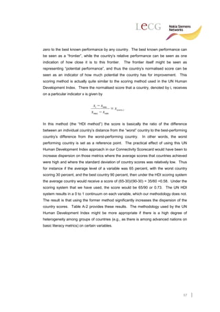zero to the best known performance by any country. The best known performance can
be seen as a “frontier”, while the country’s relative performance can be seen as one
indication of how close it is to this frontier.     The frontier itself might be seen as
representing “potential performance”, and thus the country’s normalised score can be
seen as an indicator of how much potential the country has for improvement. This
scoring method is actually quite similar to the scoring method used in the UN Human
Development Index. There the normalised score that a country, denoted by i, receives
on a particular indicator x is given by


                                xi − xmin
                                           = xscore,i
                               xmax − xmin

In this method (the “HDI method”) the score is basically the ratio of the difference
between an individual country’s distance from the “worst” country to the best-performing
country’s difference from the worst-performing country.       In other words, the worst
performing country is set as a reference point. The practical effect of using this UN
Human Development Index approach in our Connectivity Scorecard would have been to
increase dispersion on those metrics where the average scores that countries achieved
were high and where the standard deviation of country scores was relatively low. Thus
for instance if the average level of a variable was 65 percent, with the worst country
scoring 30 percent, and the best country 90 percent, then under the HDI scoring system
the average country would receive a score of (65-30)/(90-30) = 35/60 =0.58. Under the
scoring system that we have used, the score would be 65/90 or 0.73. The UN HDI
system results in a 0 to 1 continuum on each variable, which our methodology does not.
The result is that using the former method significantly increases the dispersion of the
country scores. Table A-2 provides these results. The methodology used by the UN
Human Development Index might be more appropriate if there is a high degree of
heterogeneity among groups of countries (e.g., as there is among advanced nations on
basic literacy metrics) on certain variables.




                                                                                      57
 