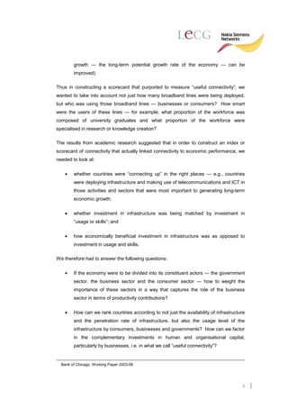 growth — the long-term potential growth rate of the economy — can be
        improved).

Thus in constructing a scorecard that purported to measure “useful connectivity”, we
wanted to take into account not just how many broadband lines were being deployed,
but who was using those broadband lines — businesses or consumers? How smart
were the users of these lines — for example, what proportion of the workforce was
composed of university graduates and what proportion of the workforce were
specialised in research or knowledge creation?

The results from academic research suggested that in order to construct an index or
scorecard of connectivity that actually linked connectivity to economic performance, we
needed to look at:

    •   whether countries were “connecting up” in the right places — e.g., countries
        were deploying infrastructure and making use of telecommunications and ICT in
        those activities and sectors that were most important to generating long-term
        economic growth;

    •   whether investment in infrastructure was being matched by investment in
        “usage or skills”; and

    •   how economically beneficial investment in infrastructure was as opposed to
        investment in usage and skills.

We therefore had to answer the following questions:

    •   If the economy were to be divided into its constituent actors — the government
        sector, the business sector and the consumer sector — how to weight the
        importance of these sectors in a way that captures the role of the business
        sector in terms of productivity contributions?


    •   How can we rank countries according to not just the availability of infrastructure
        and the penetration rate of infrastructure, but also the usage level of the
        infrastructure by consumers, businesses and governments? How can we factor
        in the complementary investments in human and organisational capital,
        particularly by businesses, i.e. in what we call “useful connectivity”?


  Bank of Chicago, Working Paper 2003-08




                                                                                        5
 