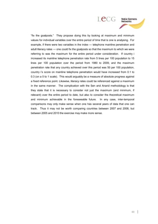 “fix the goalposts.”   They propose doing this by looking at maximum and minimum
values for individual variables over the entire period of time that is one is analysing. For
example, if there were two variables in the index — telephone mainline penetration and
adult literacy rates — one could fix the goalposts so that the maximum to which we were
referring to was the maximum for the entire period under consideration. If country i
increased its mainline telephone penetration rate from 5 lines per 100 population to 15
lines per 100 population over the period from 1980 to 2009, and the maximum
penetration rate that any country achieved over this period was 50 per 100 population,
country i’s score on mainline telephone penetration would have increased from 0.1 to
0.3 (on a 0 to 1 scale). This would arguably be a measure of absolute progress against
a fixed reference point. Likewise, literacy rates could be referenced against a maximum
in the same manner. The complication with the Sen and Anand methodology is that
they state that it is necessary to consider not just the maximum (and minimum, if
relevant) over the entire period to date, but also to consider the theoretical maximum
and minimum achievable in the foreseeable future.            In any case, inter-temporal
comparisons may only make sense when one has several years of data that one can
track. Thus it may not be worth comparing countries between 2007 and 2008, but
between 2005 and 2010 the exercise may make more sense.




                                                                                         60
 
