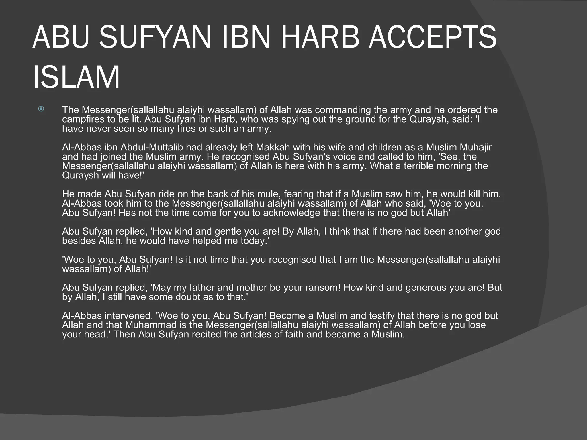 ABU SUFYAN IBN HARB ACCEPTS ISLAM The Messenger(sallallahu alaiyhi wassallam) of Allah was commanding the army and he ordered the campfires to be lit. Abu Sufyan ibn Harb, who was spying out the ground for the Quraysh, said: 'I have never seen so many fires or such an army.  Al-Abbas ibn Abdul-Muttalib had already left Makkah with his wife and children as a Muslim Muhajir and had joined the Muslim army. He recognised Abu Sufyan's voice and called to him, 'See, the Messenger(sallallahu alaiyhi wassallam) of Allah is here with his army. What a terrible morning the Quraysh will have!'  He made Abu Sufyan ride on the back of his mule, fearing that if a Muslim saw him, he would kill him. Al-Abbas took him to the Messenger(sallallahu alaiyhi wassallam) of Allah who said, 'Woe to you, Abu Sufyan! Has not the time come for you to acknowledge that there is no god but Allah'  Abu Sufyan replied, 'How kind and gentle you are! By Allah, I think that if there had been another god besides Allah, he would have helped me today.'  'Woe to you, Abu Sufyan! Is it not time that you recognised that I am the Messenger(sallallahu alaiyhi wassallam) of Allah!'  Abu Sufyan replied, 'May my father and mother be your ransom! How kind and generous you are! But by Allah, I still have some doubt as to that.'  Al-Abbas intervened, 'Woe to you, Abu Sufyan! Become a Muslim and testify that there is no god but Allah and that Muhammad is the Messenger(sallallahu alaiyhi wassallam) of Allah before you lose your head.' Then Abu Sufyan recited the articles of faith and became a Muslim.  