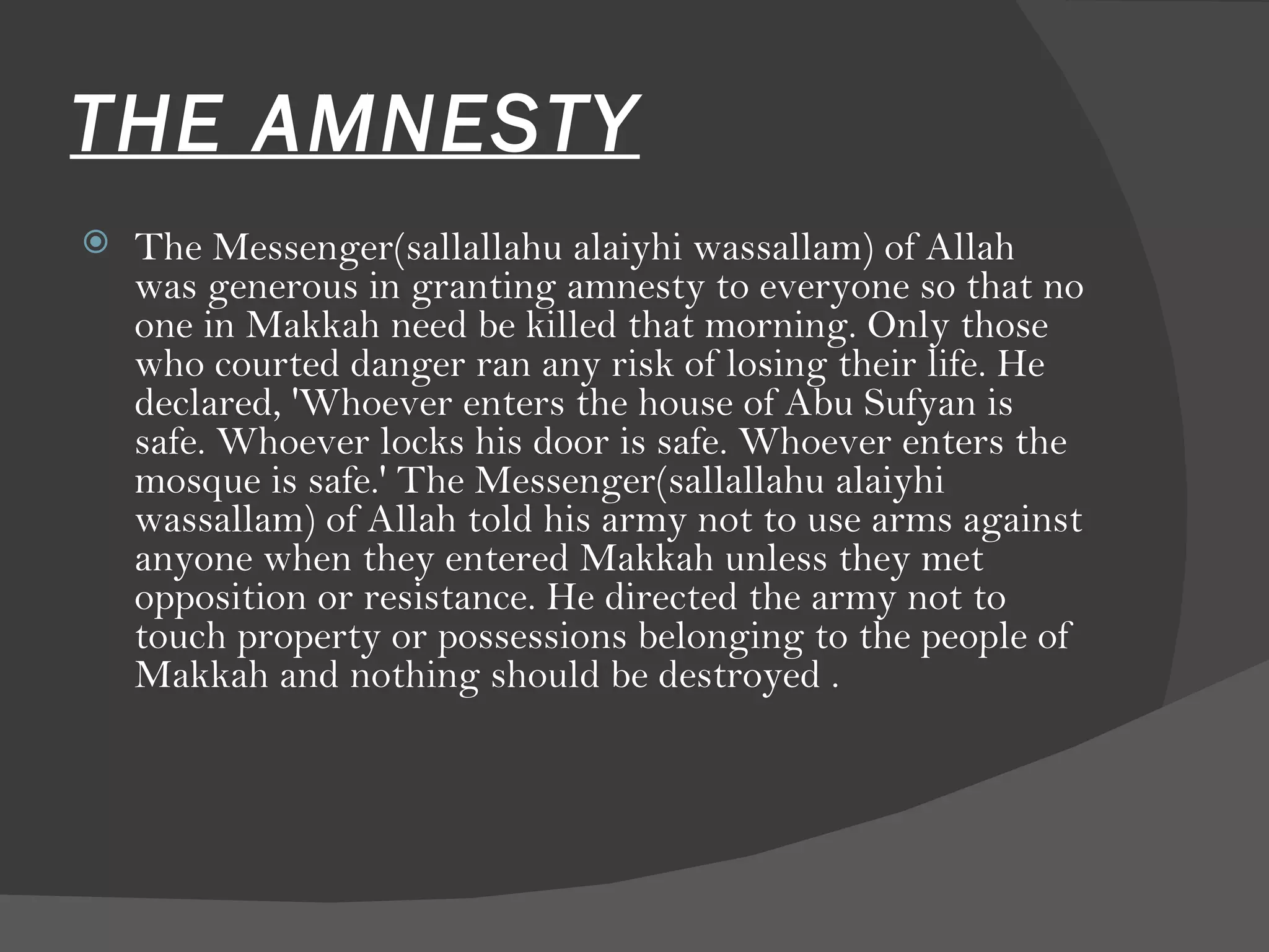 THE AMNESTY The Messenger(sallallahu alaiyhi wassallam) of Allah was generous in granting amnesty to everyone so that no one in Makkah need be killed that morning. Only those who courted danger ran any risk of losing their life. He declared, 'Whoever enters the house of Abu Sufyan is safe. Whoever locks his door is safe. Whoever enters the mosque is safe.' The Messenger(sallallahu alaiyhi wassallam) of Allah told his army not to use arms against anyone when they entered Makkah unless they met opposition or resistance. He directed the army not to touch property or possessions belonging to the people of Makkah and nothing should be destroyed .  