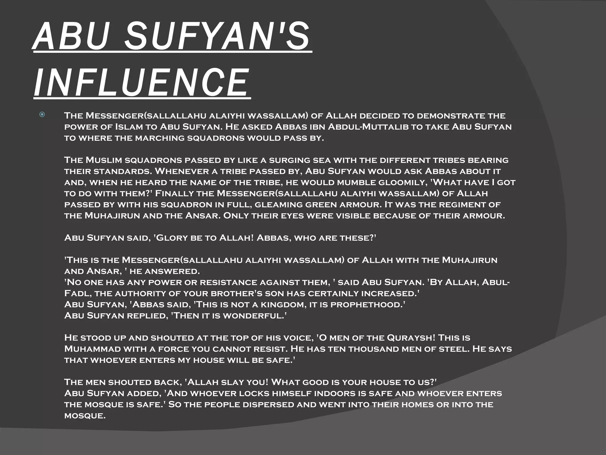 ABU SUFYAN'S INFLUENCE The Messenger(sallallahu alaiyhi wassallam) of Allah decided to demonstrate the power of Islam to Abu Sufyan. He asked Abbas ibn Abdul-Muttalib to take Abu Sufyan to where the marching squadrons would pass by.  The Muslim squadrons passed by like a surging sea with the different tribes bearing their standards. Whenever a tribe passed by, Abu Sufyan would ask Abbas about it and, when he heard the name of the tribe, he would mumble gloomily, 'What have I got to do with them?' Finally the Messenger(sallallahu alaiyhi wassallam) of Allah passed by with his squadron in full, gleaming green armour. It was the regiment of the Muhajirun and the Ansar. Only their eyes were visible because of their armour.  Abu Sufyan said, 'Glory be to Allah! Abbas, who are these?'  'This is the Messenger(sallallahu alaiyhi wassallam) of Allah with the Muhajirun and Ansar, ' he answered.  'No one has any power or resistance against them, ' said Abu Sufyan. 'By Allah, Abul-Fadl, the authority of your brother's son has certainly increased.'  Abu Sufyan, 'Abbas said, 'This is not a kingdom, it is prophethood.'  Abu Sufyan replied, 'Then it is wonderful.'  He stood up and shouted at the top of his voice, 'O men of the Quraysh! This is Muhammad with a force you cannot resist. He has ten thousand men of steel. He says that whoever enters my house will be safe.'  The men shouted back, 'Allah slay you! What good is your house to us?'  Abu Sufyan added, 'And whoever locks himself indoors is safe and whoever enters the mosque is safe.' So the people dispersed and went into their homes or into the mosque.  
