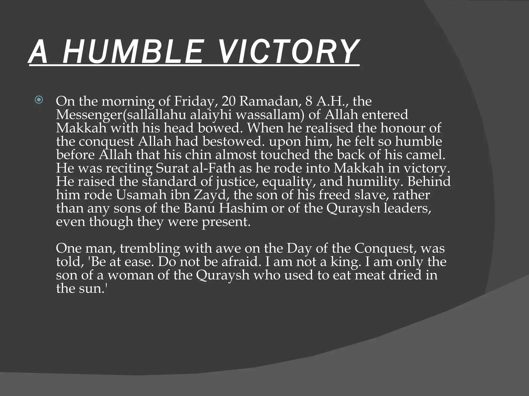 A HUMBLE VICTORY On the morning of Friday, 20 Ramadan, 8 A.H., the Messenger(sallallahu alaiyhi wassallam) of Allah entered Makkah with his head bowed. When he realised the honour of the conquest Allah had bestowed. upon him, he felt so humble before Allah that his chin almost touched the back of his camel. He was reciting Surat al-Fath as he rode into Makkah in victory. He raised the standard of justice, equality, and humility. Behind him rode Usamah ibn Zayd, the son of his freed slave, rather than any sons of the Banu Hashim or of the Quraysh leaders, even though they were present.  One man, trembling with awe on the Day of the Conquest, was told, 'Be at ease. Do not be afraid. I am not a king. I am only the son of a woman of the Quraysh who used to eat meat dried in the sun.'  