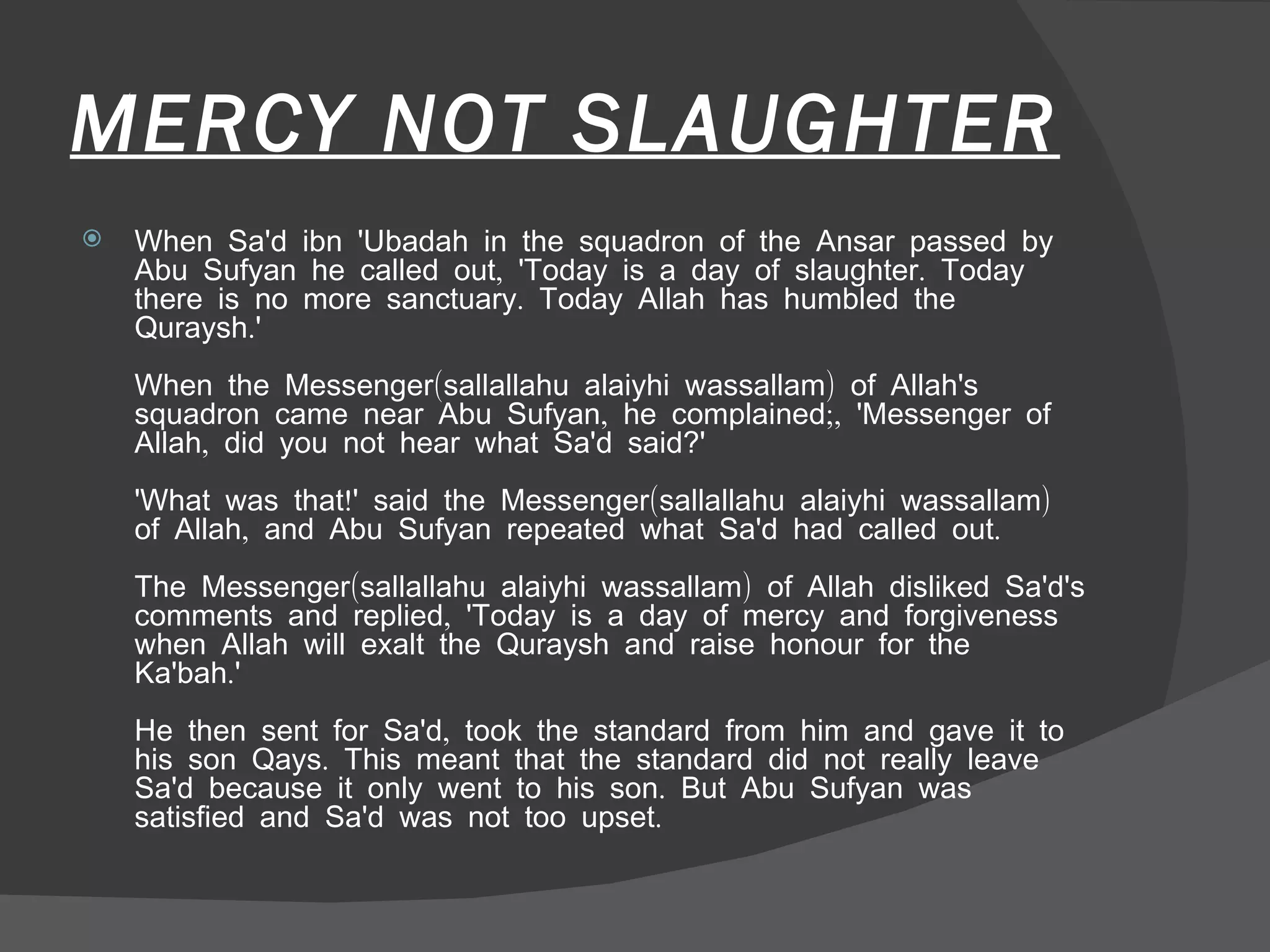 MERCY NOT SLAUGHTER When Sa'd ibn 'Ubadah in the squadron of the Ansar passed by Abu Sufyan he called out, 'Today is a day of slaughter. Today there is no more sanctuary. Today Allah has humbled the Quraysh.'  When the Messenger(sallallahu alaiyhi wassallam) of Allah's squadron came near Abu Sufyan, he complained;, 'Messenger of Allah, did you not hear what Sa'd said?'  'What was that!' said the Messenger(sallallahu alaiyhi wassallam) of Allah, and Abu Sufyan repeated what Sa'd had called out.  The Messenger(sallallahu alaiyhi wassallam) of Allah disliked Sa'd's comments and replied, 'Today is a day of mercy and forgiveness when Allah will exalt the Quraysh and raise honour for the Ka'bah.'  He then sent for Sa'd, took the standard from him and gave it to his son Qays. This meant that the standard did not really leave Sa'd because it only went to his son. But Abu Sufyan was satisfied and Sa'd was not too upset.  