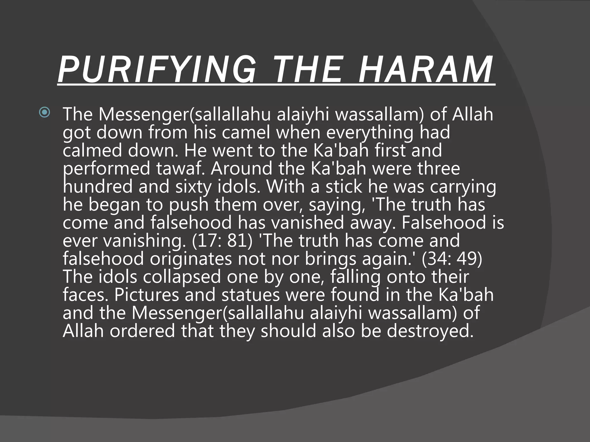 PURIFYING THE HARAM The Messenger(sallallahu alaiyhi wassallam) of Allah got down from his camel when everything had calmed down. He went to the Ka'bah first and performed tawaf. Around the Ka'bah were three hundred and sixty idols. With a stick he was carrying he began to push them over, saying, 'The truth has come and falsehood has vanished away. Falsehood is ever vanishing. (17: 81) 'The truth has come and falsehood originates not nor brings again.' (34: 49) The idols collapsed one by one, falling onto their faces. Pictures and statues were found in the Ka'bah and the Messenger(sallallahu alaiyhi wassallam) of Allah ordered that they should also be destroyed.  