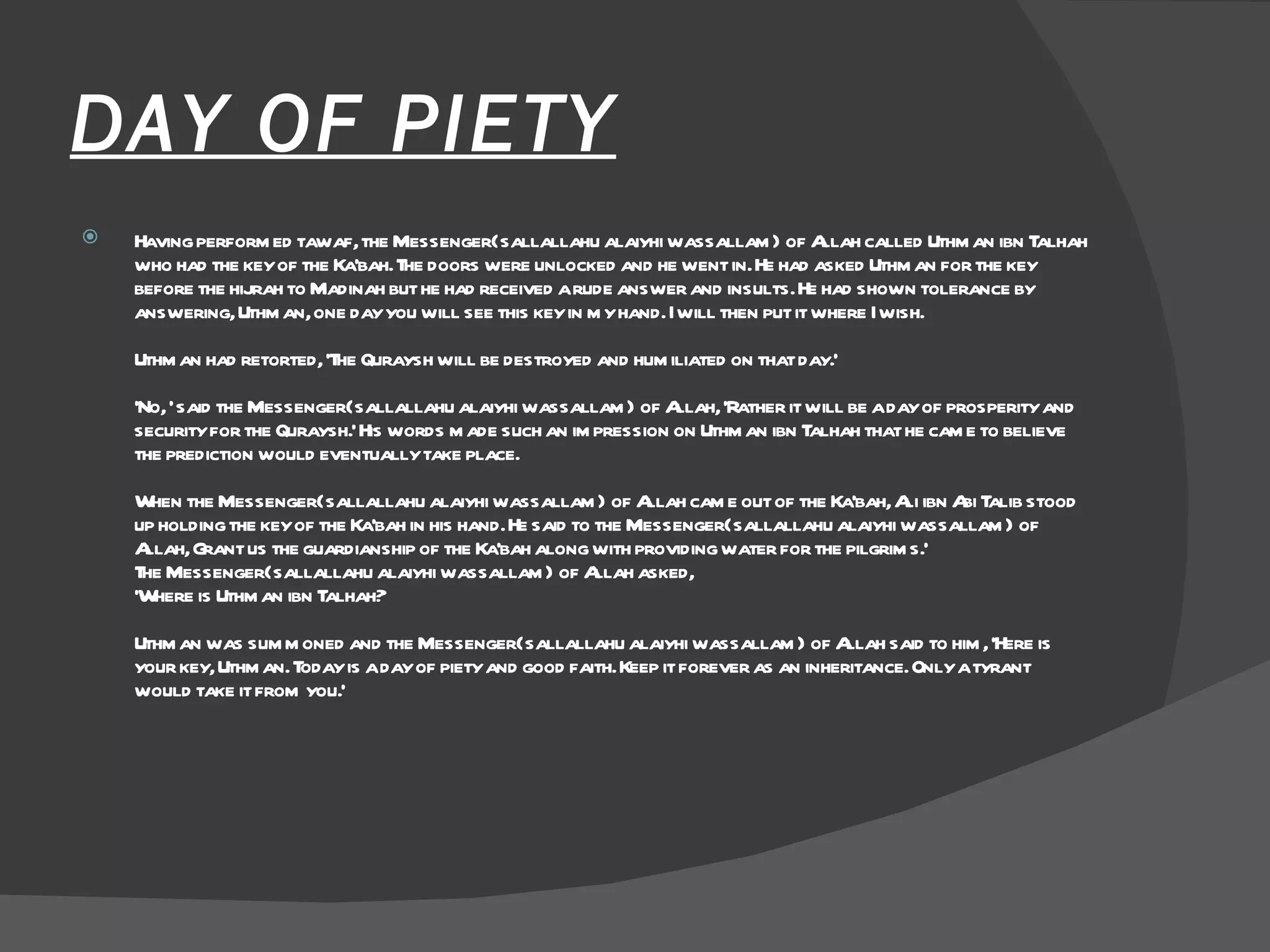 DAY OF PIETY Having performed tawaf, the Messenger(sallallahu alaiyhi wassallam) of Allah called Uthman ibn Talhah who had the key of the Ka'bah. The doors were unlocked and he went in. He had asked Uthman for the key before the hijrah to Madinah but he had received a rude answer and insults. He had shown tolerance by answering, Uthman, one day you will see this key in my hand. I will then put it where I wish.  Uthman had retorted, 'The Quraysh will be destroyed and humiliated on that day.'  'No, ' said the Messenger(sallallahu alaiyhi wassallam) of Allah, 'Rather it will be a day of prosperity and security for the Quraysh.' His words made such an impression on Uthman ibn Talhah that he came to believe the prediction would eventually take place.  When the Messenger(sallallahu alaiyhi wassallam) of Allah came out of the Ka'bah, Ali ibn Abi Talib stood up holding the key of the Ka'bah in his hand. He said to the Messenger(sallallahu alaiyhi wassallam) of Allah, Grant us the guardianship of the Ka'bah along with providing water for the pilgrims.'  The Messenger(sallallahu alaiyhi wassallam) of Allah asked,  'Where is Uthman ibn Talhah?  Uthman was summoned and the Messenger(sallallahu alaiyhi wassallam) of Allah said to him, 'Here is your key, Uthman. Today is a day of piety and good faith. Keep it forever as an inheritance. Only a tyrant would take it from you.'  
