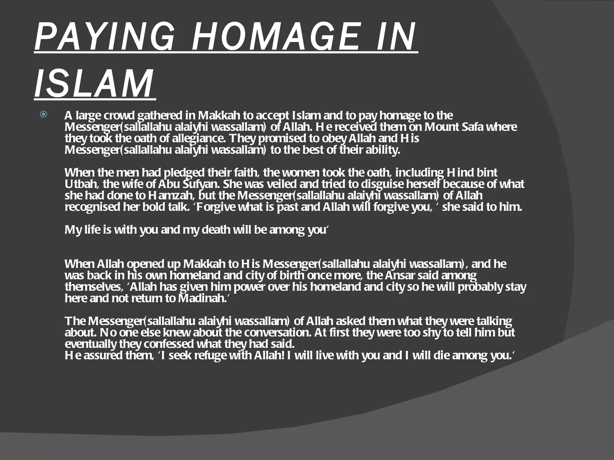 PAYING HOMAGE IN ISLAM A large crowd gathered in Makkah to accept Islam and to pay homage to the Messenger(sallallahu alaiyhi wassallam) of Allah. He received them on Mount Safa where they took the oath of allegiance. They promised to obey Allah and His Messenger(sallallahu alaiyhi wassallam) to the best of their ability.  When the men had pledged their faith, the women took the oath, including Hind bint Utbah, the wife of Abu Sufyan. She was veiled and tried to disguise herself because of what she had done to Hamzah, but the Messenger(sallallahu alaiyhi wassallam) of Allah recognised her bold talk. 'Forgive what is past and Allah will forgive you, ' she said to him.  My life is with you and my death will be among you'  When Allah opened up Makkah to His Messenger(sallallahu alaiyhi wassallam), and he was back in his own homeland and city of birth once more, the Ansar said among themselves, 'Allah has given him power over his homeland and city so he will probably stay here and not return to Madinah.'  The Messenger(sallallahu alaiyhi wassallam) of Allah asked them what they were talking about. No one else knew about the conversation. At first they were too shy to tell him but eventually they confessed what they had said.  He assured them, 'I seek refuge with Allah! I will live with you and I will die among you.'  