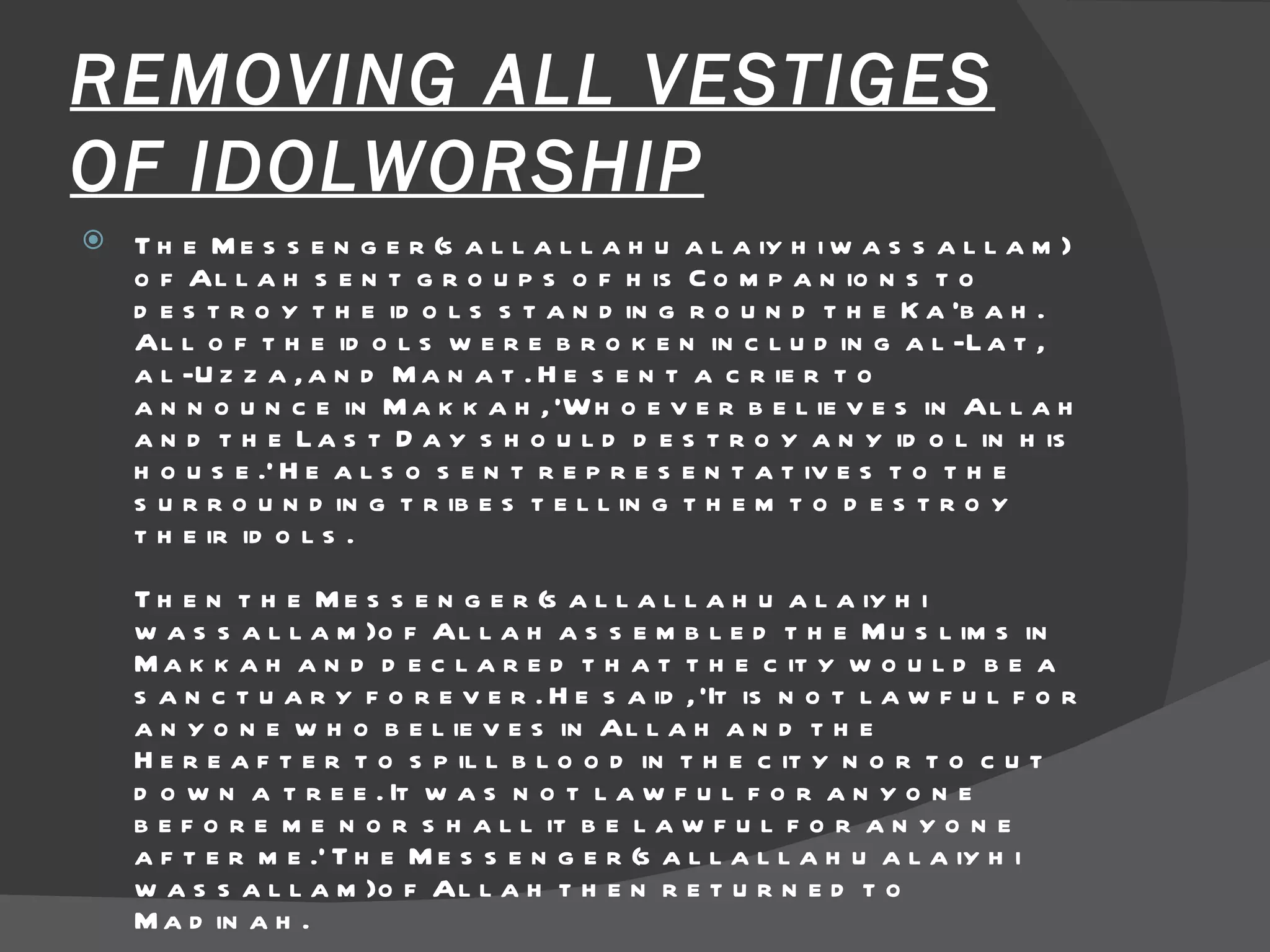 REMOVING ALL VESTIGES OF IDOLWORSHIP The Messenger(sallallahu alaiyhi wassallam) of Allah sent groups of his Companions to destroy the idols standing round the Ka'bah. All of the idols were broken including al-Lat, al-Uzza, and Manat. He sent a crier to announce in Makkah, 'Whoever believes in Allah and the Last Day should destroy any idol in his house.' He also sent representatives to the surrounding tribes telling them to destroy their idols.  Then the Messenger(sallallahu alaiyhi wassallam) of Allah assembled the Muslims in Makkah and declared that the city would be a sanctuary forever. He said, 'It is not lawful for anyone who believes in Allah and the Hereafter to spill blood in the city nor to cut down a tree. It was not lawful for anyone before me nor shall it be lawful for anyone after me.' The Messenger(sallallahu alaiyhi wassallam) of Allah then returned to Madinah.  