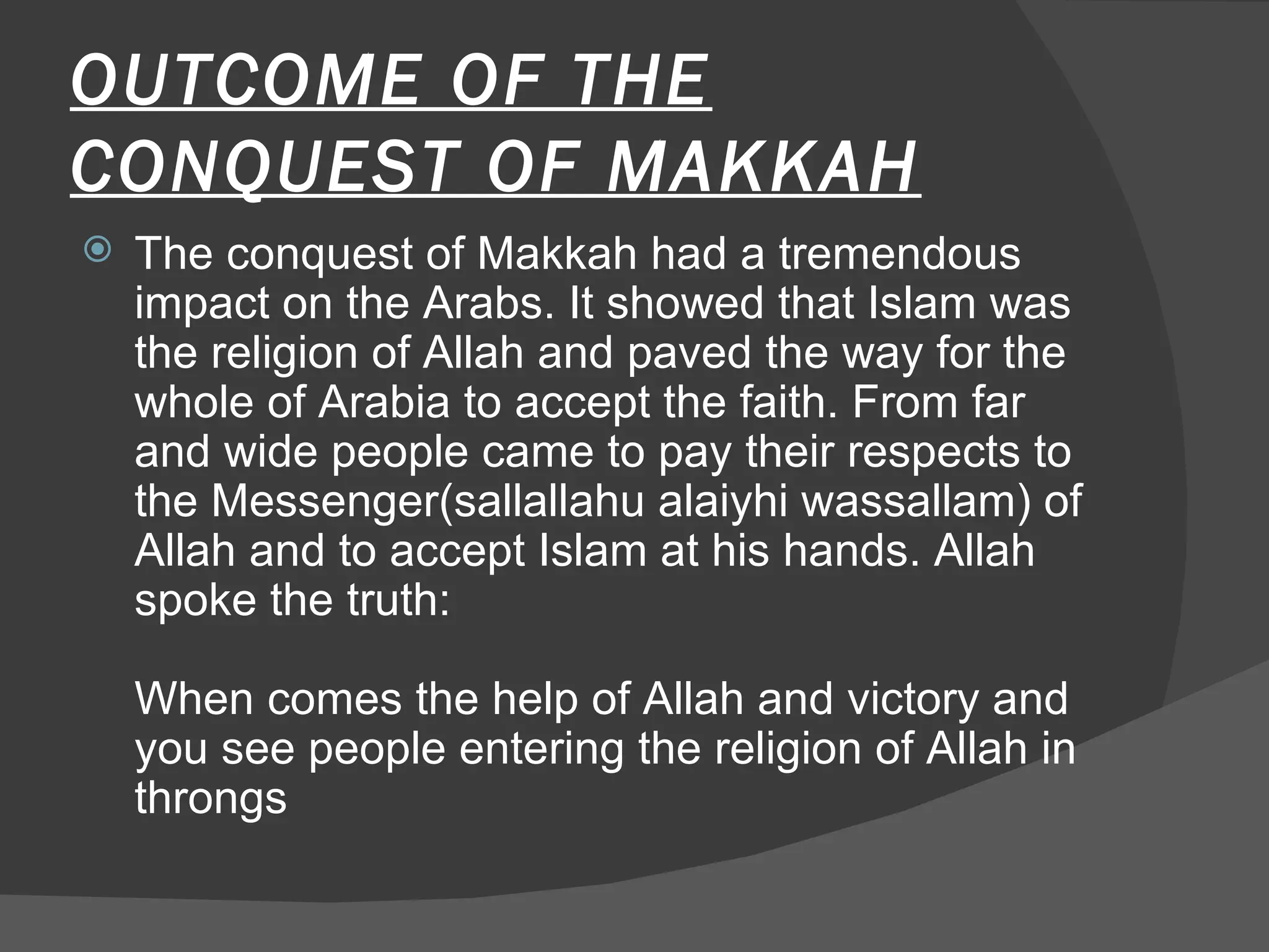 OUTCOME OF THE CONQUEST OF MAKKAH The conquest of Makkah had a tremendous impact on the Arabs. It showed that Islam was the religion of Allah and paved the way for the whole of Arabia to accept the faith. From far and wide people came to pay their respects to the Messenger(sallallahu alaiyhi wassallam) of Allah and to accept Islam at his hands. Allah spoke the truth:  When comes the help of Allah and victory and you see people entering the religion of Allah in throngs  