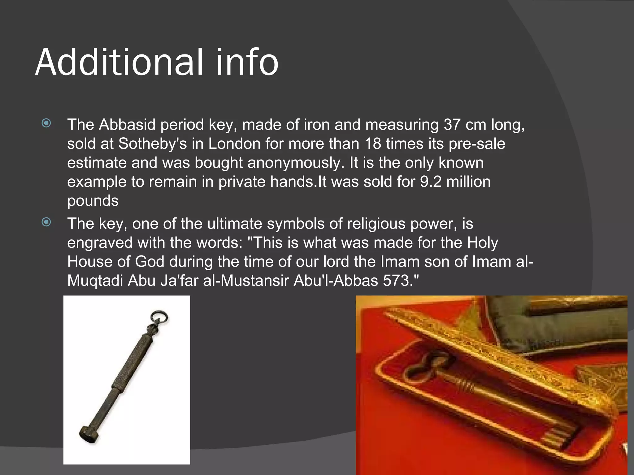 Additional info The Abbasid period key, made of iron and measuring 37 cm long, sold at Sotheby's in London for more than 18 times its pre-sale estimate and was bought anonymously. It is the only known example to remain in private hands.It was sold for 9.2 million pounds The key, one of the ultimate symbols of religious power, is engraved with the words: "This is what was made for the Holy House of God during the time of our lord the Imam son of Imam al-Muqtadi Abu Ja'far al-Mustansir Abu'l-Abbas 573." 