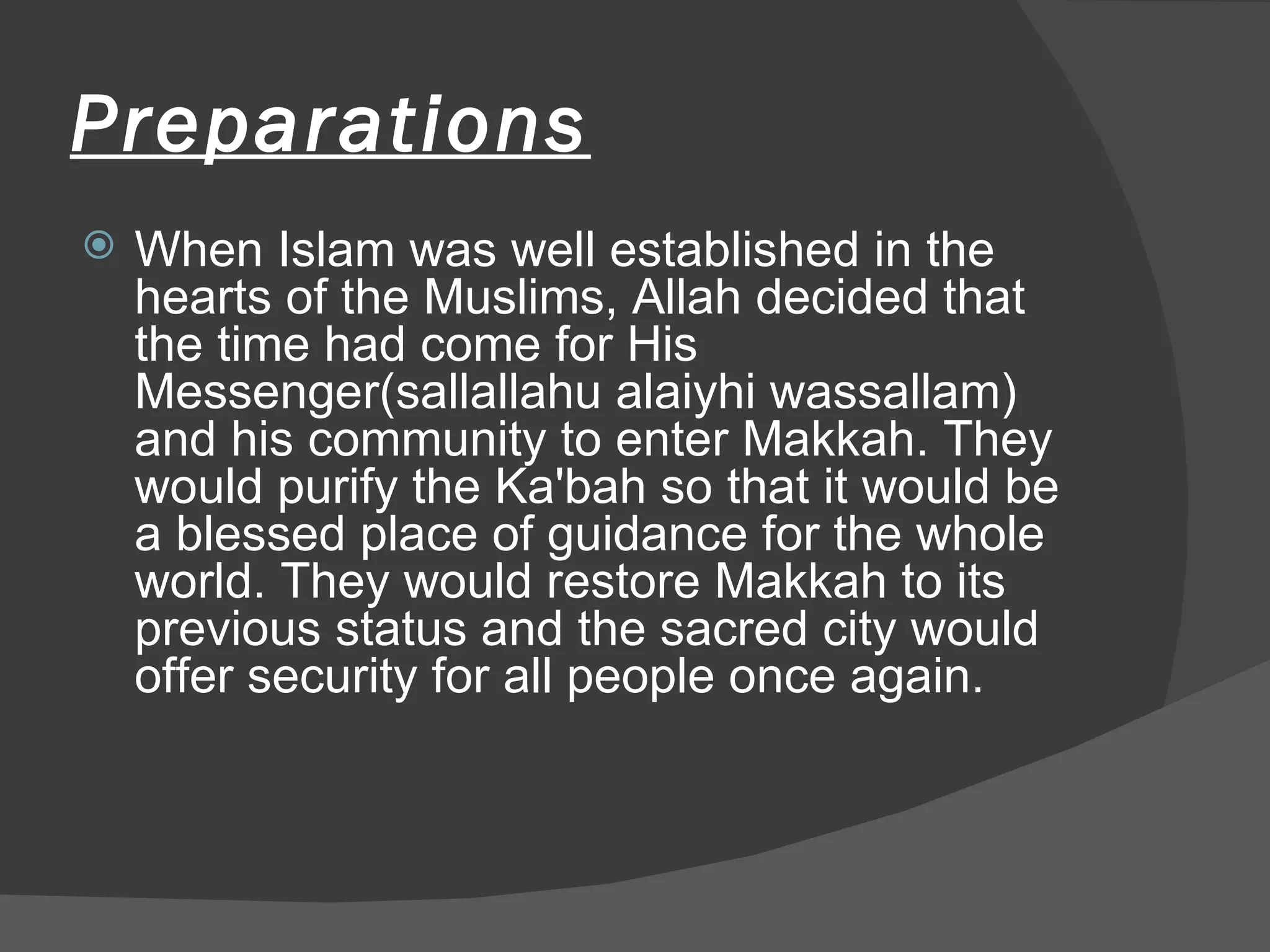 Preparations When Islam was well established in the hearts of the Muslims, Allah decided that the time had come for His Messenger(sallallahu alaiyhi wassallam) and his community to enter Makkah. They would purify the Ka'bah so that it would be a blessed place of guidance for the whole world. They would restore Makkah to its previous status and the sacred city would offer security for all people once again.  
