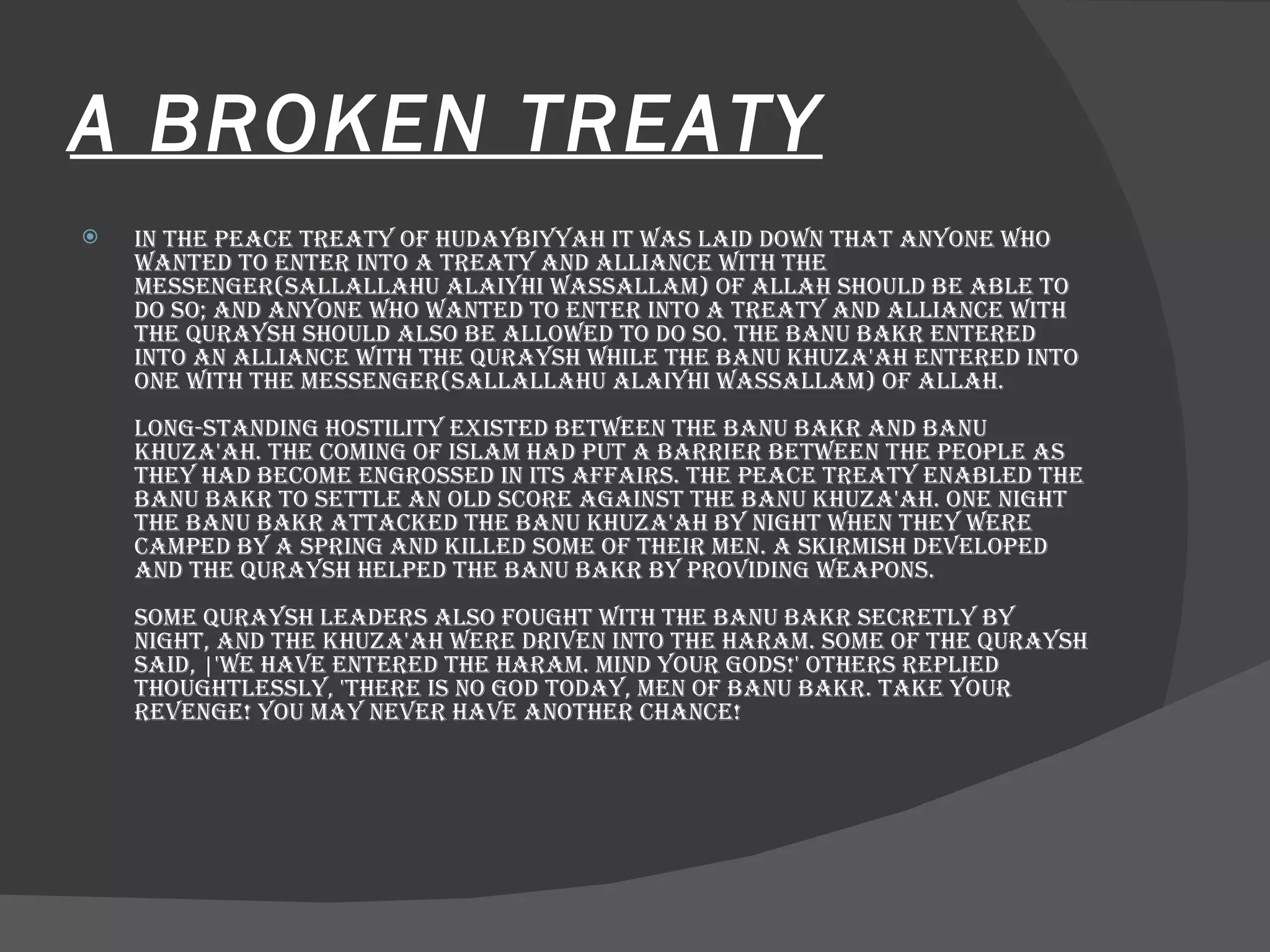 A BROKEN TREATY In the Peace Treaty of Hudaybiyyah it was laid down that anyone who wanted to enter into a treaty and alliance with the Messenger(sallallahu alaiyhi wassallam) of Allah should be able to do so; and anyone who wanted to enter into a treaty and alliance with the Quraysh should also be allowed to do so. The Banu Bakr entered into an alliance with the Quraysh while the Banu Khuza'ah entered into one with the Messenger(sallallahu alaiyhi wassallam) of Allah.  Long-standing hostility existed between the Banu Bakr and Banu Khuza'ah. The coming of Islam had put a barrier between the people as they had become engrossed in its affairs. The Peace Treaty enabled the Banu Bakr to settle an old score against the Banu Khuza'ah. One night the Banu Bakr attacked the Banu Khuza'ah by night when they were camped by a spring and killed some of their men. A skirmish developed and the Quraysh helped the Banu Bakr by providing weapons.  Some Quraysh leaders also fought with the Banu Bakr secretly by night, and the Khuza'ah were driven into the Haram. Some of the Quraysh said, |'We have entered the Haram. Mind your gods!' Others replied thoughtlessly, 'There is no god today, men of Banu Bakr. Take your revenge! You may never have another chance!  