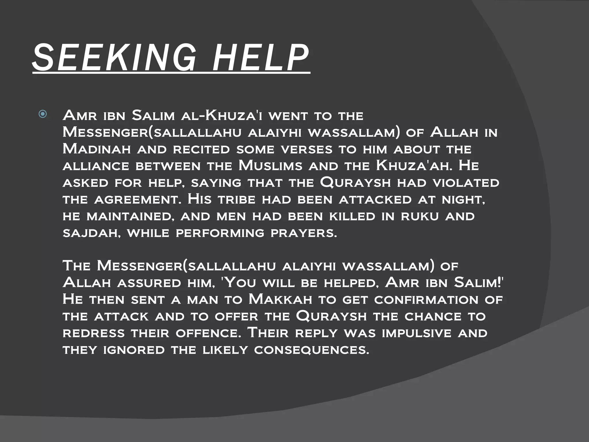 SEEKING HELP Amr ibn Salim al-Khuza'i went to the Messenger(sallallahu alaiyhi wassallam) of Allah in Madinah and recited some verses to him about the alliance between the Muslims and the Khuza'ah. He asked for help, saying that the Quraysh had violated the agreement. His tribe had been attacked at night, he maintained, and men had been killed in ruku and sajdah, while performing prayers.  The Messenger(sallallahu alaiyhi wassallam) of Allah assured him, 'You will be helped, Amr ibn Salim!' He then sent a man to Makkah to get confirmation of the attack and to offer the Quraysh the chance to redress their offence. Their reply was impulsive and they ignored the likely consequences.  