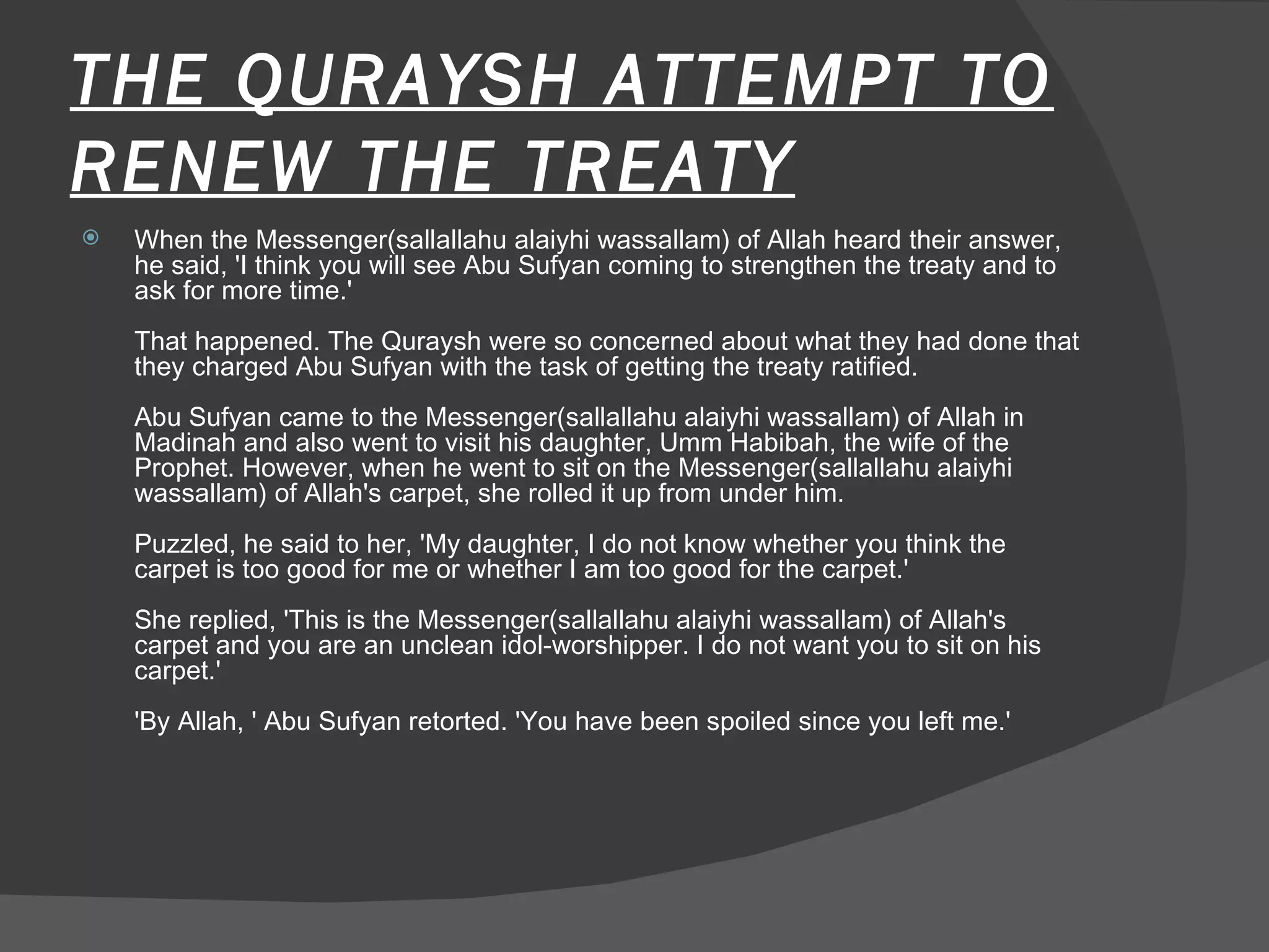THE QURAYSH ATTEMPT TO RENEW THE TREATY When the Messenger(sallallahu alaiyhi wassallam) of Allah heard their answer, he said, 'I think you will see Abu Sufyan coming to strengthen the treaty and to ask for more time.'  That happened. The Quraysh were so concerned about what they had done that they charged Abu Sufyan with the task of getting the treaty ratified.  Abu Sufyan came to the Messenger(sallallahu alaiyhi wassallam) of Allah in Madinah and also went to visit his daughter, Umm Habibah, the wife of the Prophet. However, when he went to sit on the Messenger(sallallahu alaiyhi wassallam) of Allah's carpet, she rolled it up from under him.  Puzzled, he said to her, 'My daughter, I do not know whether you think the carpet is too good for me or whether I am too good for the carpet.'  She replied, 'This is the Messenger(sallallahu alaiyhi wassallam) of Allah's carpet and you are an unclean idol-worshipper. I do not want you to sit on his carpet.'  'By Allah, ' Abu Sufyan retorted. 'You have been spoiled since you left me.'  
