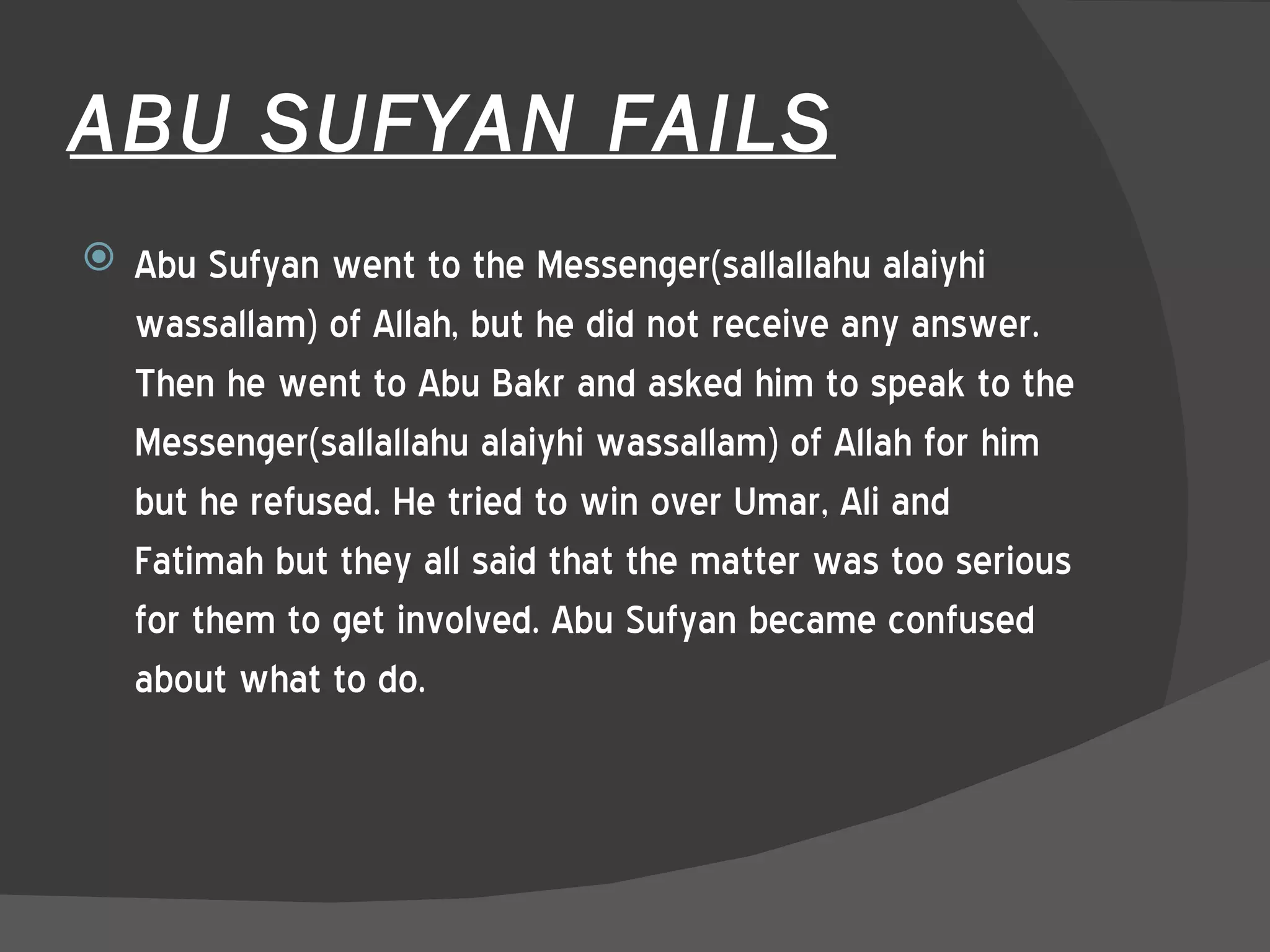 ABU SUFYAN FAILS Abu Sufyan went to the Messenger(sallallahu alaiyhi wassallam) of Allah, but he did not receive any answer. Then he went to Abu Bakr and asked him to speak to the Messenger(sallallahu alaiyhi wassallam) of Allah for him but he refused. He tried to win over Umar, Ali and Fatimah but they all said that the matter was too serious for them to get involved. Abu Sufyan became confused about what to do.  