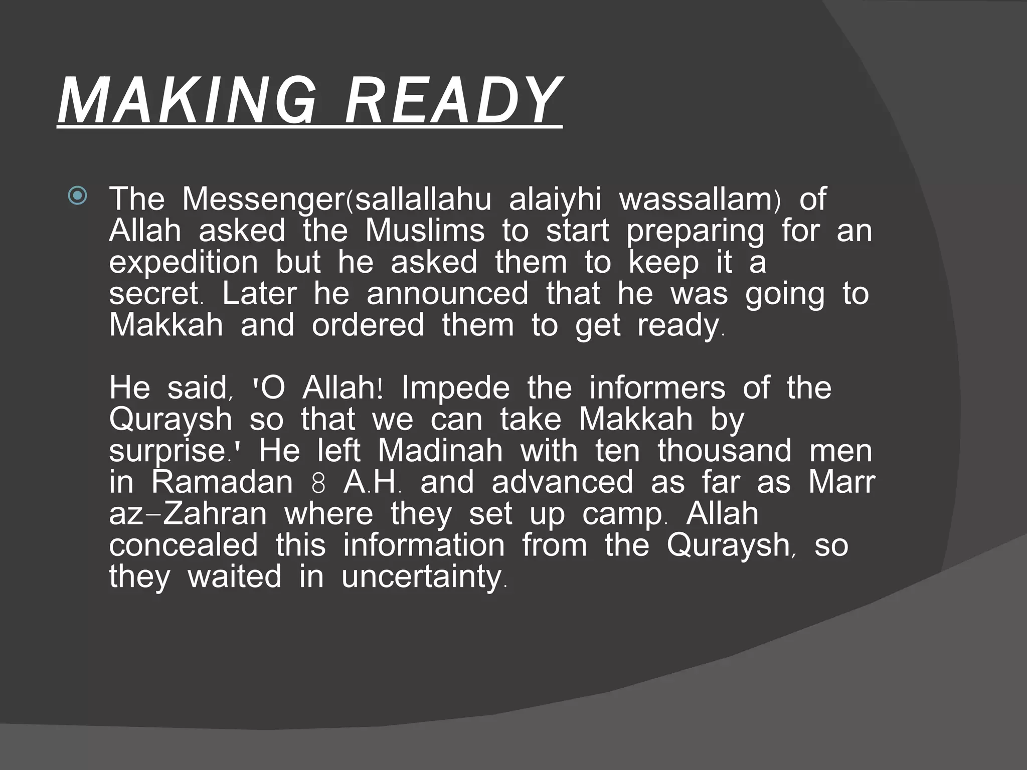 MAKING READY The Messenger(sallallahu alaiyhi wassallam) of Allah asked the Muslims to start preparing for an expedition but he asked them to keep it a secret. Later he announced that he was going to Makkah and ordered them to get ready.  He said, 'O Allah! Impede the informers of the Quraysh so that we can take Makkah by surprise.' He left Madinah with ten thousand men in Ramadan 8 A.H. and advanced as far as Marr az-Zahran where they set up camp. Allah concealed this information from the Quraysh, so they waited in uncertainty.  