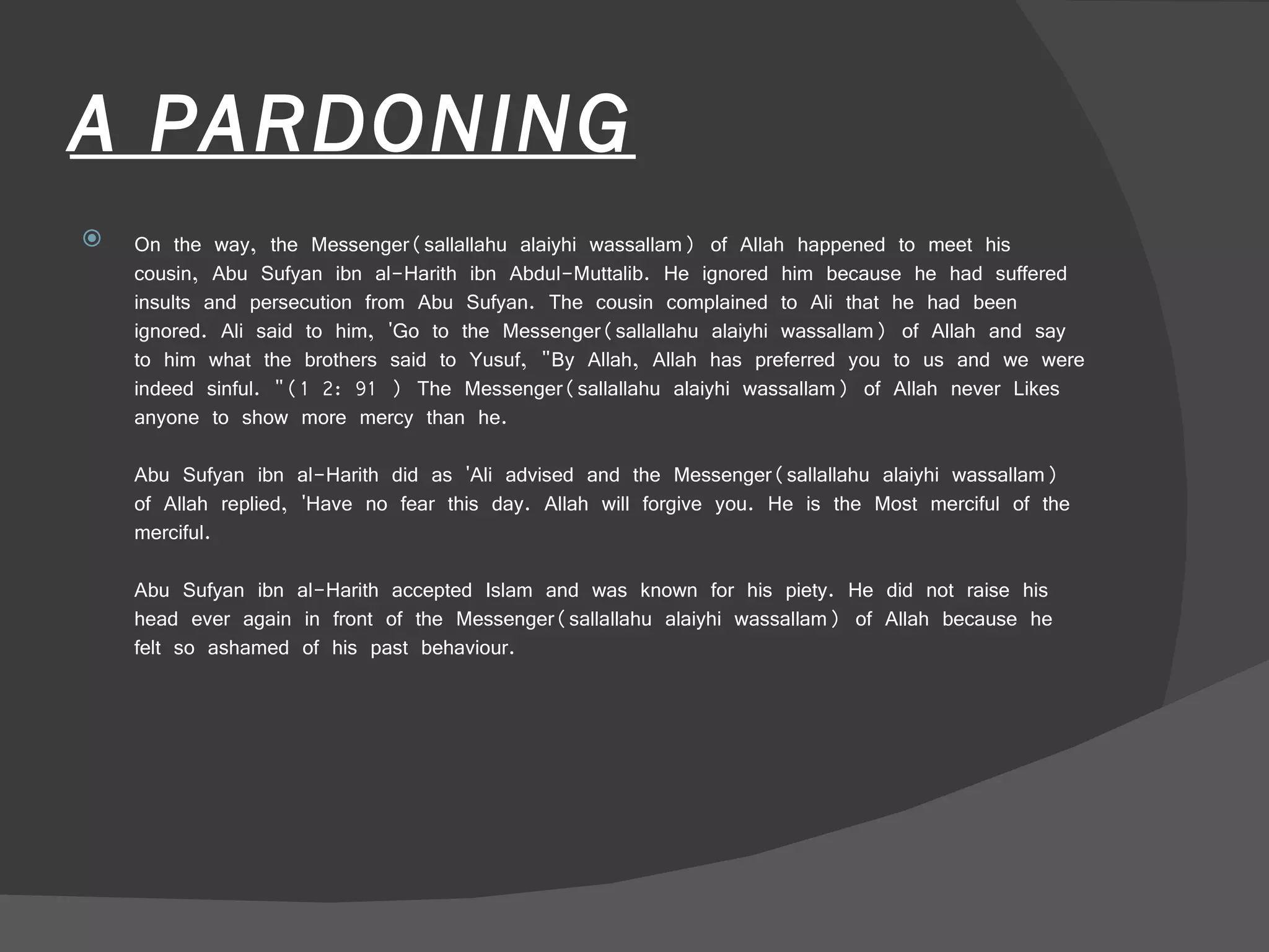 A PARDONING On the way, the Messenger(sallallahu alaiyhi wassallam) of Allah happened to meet his cousin, Abu Sufyan ibn al-Harith ibn Abdul-Muttalib. He ignored him because he had suffered insults and persecution from Abu Sufyan. The cousin complained to Ali that he had been ignored. Ali said to him, 'Go to the Messenger(sallallahu alaiyhi wassallam) of Allah and say to him what the brothers said to Yusuf, "By Allah, Allah has preferred you to us and we were indeed sinful. "(1 2: 91 ) The Messenger(sallallahu alaiyhi wassallam) of Allah never Likes anyone to show more mercy than he.  Abu Sufyan ibn al-Harith did as 'Ali advised and the Messenger(sallallahu alaiyhi wassallam) of Allah replied, 'Have no fear this day. Allah will forgive you. He is the Most merciful of the merciful.  Abu Sufyan ibn al-Harith accepted Islam and was known for his piety. He did not raise his head ever again in front of the Messenger(sallallahu alaiyhi wassallam) of Allah because he felt so ashamed of his past behaviour.  