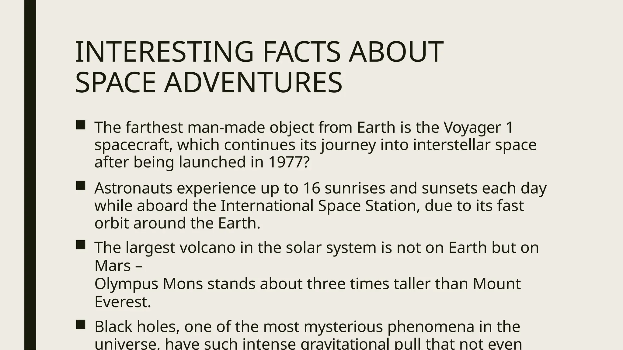 INTERESTING FACTS ABOUT
SPACE ADVENTURES
■ The farthest man-made object from Earth is the Voyager 1
spacecraft, which continues its journey into interstellar space
after being launched in 1977?
■ Astronauts experience up to 16 sunrises and sunsets each day
while aboard the International Space Station, due to its fast
orbit around the Earth.
■ The largest volcano in the solar system is not on Earth but on
Mars –
Olympus Mons stands about three times taller than Mount
Everest.
■ Black holes, one of the most mysterious phenomena in the
universe, have such intense gravitational pull that not even
 