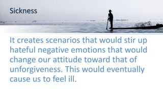 Sickness
It creates scenarios that would stir up
hateful negative emotions that would
change our attitude toward that of
unforgiveness. This would eventually
cause us to feel ill.
 
