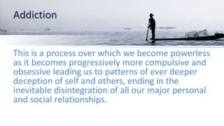 Addiction
This is a process over which we become powerless
as it becomes progressively more compulsive and
obsessive leading us to patterns of ever deeper
deception of self and others, ending in the
inevitable disintegration of all our major personal
and social relationships.
 