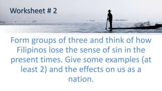 Worksheet # 2
Form groups of three and think of how
Filipinos lose the sense of sin in the
present times. Give some examples (at
least 2) and the effects on us as a
nation.
 