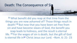 Death: The Consequence of Sin
21 What benefit did you reap at that time from the
things you are now ashamed of? Those things result in
death! 22 But now that you have been set free from
sin and have become slaves of God, the benefit you
reap leads to holiness, and the result is eternal
life. 23 For the wages of sin is death, but the gift of God
is eternal life in[a] Christ Jesus our Lord. –Rom. 6: 21- 23
 