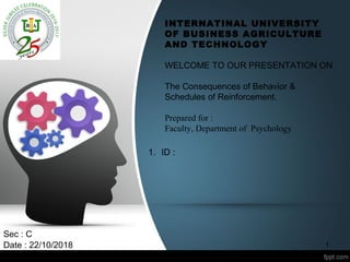 INTERNATINAL UNIVERSITY
OF BUSINESS AGRICULTURE
AND TECHNOLOGY
WELCOME TO OUR PRESENTATION ON
The Consequences of Behavior &
Schedules of Reinforcement.
Prepared for :
Faculty, Department of Psychology
Sec : C
Date : 22/10/2018
1. ID :
1
 