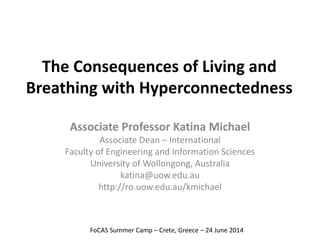 The Consequences of Living and 
Breathing with Hyperconnectedness 
Associate Professor Katina Michael 
Associate Dean – International 
Faculty of Engineering and Information Sciences 
University of Wollongong, Australia 
katina@uow.edu.au 
http://ro.uow.edu.au/kmichael 
FoCAS Summer Camp – Crete, Greece – 24 June 2014 
 