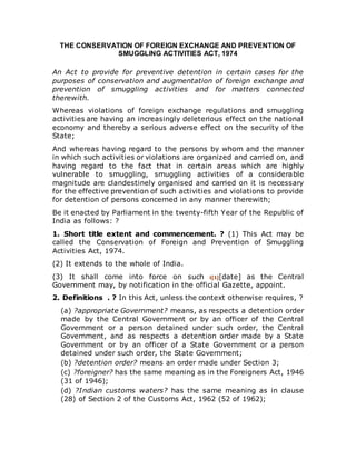 THE CONSERVATION OF FOREIGN EXCHANGE AND PREVENTION OF
SMUGGLING ACTIVITIES ACT, 1974
An Act to provide for preventive detention in certain cases for the
purposes of conservation and augmentation of foreign exchange and
prevention of smuggling activities and for matters connected
therewith.
Whereas violations of foreign exchange regulations and smuggling
activities are having an increasingly deleterious effect on the national
economy and thereby a serious adverse effect on the security of the
State;
And whereas having regard to the persons by whom and the manner
in which such activities or violations are organized and carried on, and
having regard to the fact that in certain areas which are highly
vulnerable to smuggling, smuggling activities of a considerable
magnitude are clandestinely organised and carried on it is necessary
for the effective prevention of such activities and violations to provide
for detention of persons concerned in any manner therewith;
Be it enacted by Parliament in the twenty-fifth Year of the Republic of
India as follows: ?
1. Short title extent and commencement. ? (1) This Act may be
called the Conservation of Foreign and Prevention of Smuggling
Activities Act, 1974.
(2) It extends to the whole of India.
(3) It shall come into force on such i[1][date] as the Central
Government may, by notification in the official Gazette, appoint.
2. Definitions . ? In this Act, unless the context otherwise requires, ?
(a) ?appropriate Government? means, as respects a detention order
made by the Central Government or by an officer of the Central
Government or a person detained under such order, the Central
Government, and as respects a detention order made by a State
Government or by an officer of a State Government or a person
detained under such order, the State Government;
(b) ?detention order? means an order made under Section 3;
(c) ?foreigner? has the same meaning as in the Foreigners Act, 1946
(31 of 1946);
(d) ?Indian customs waters? has the same meaning as in clause
(28) of Section 2 of the Customs Act, 1962 (52 of 1962);
 