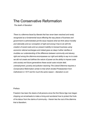 The Conservative Reformation
The death of liberalism
There is a dilemma faced by liberals that has never been resolved and rarely
recognized as a fundamental issue effecting the way places of business and
government is administrated yet the issue impacts what we think about morality
and rationality and our conception of right and wrong it has to do with the
creation of social costs and our present inability to transact business using
economic rational exchanges and indeed goes so deep it either clarifies or
muddies our understanding of the difference between community and slavery;
right and wrong the dilemma encompasses our right and ability to say no to costs
we did not create and defines the nature of power as the ability to impose costs
onto society and future generations these social costs include debt,
unemployment, poverty and pollution resolving The Liberal Dilemma requires a
Conservative Reformation similar to that which divided Protestantism from
Catholicism in 1517 and for much the same reason – liberalism is evil.
Preface
Freedom has been the desire of all persons since the first Stone Age man began
chipping out arrowheads to make a living and wondered how to protect the fruits
of his labour from the claims of community – therein lies the root of the dilemma
that is liberalism.
 