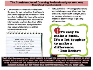 The Consideration of Dressing Professionally by. Sandi Kelly
Showalter, ( www.ehow.com)
 Consideration – Professional dress is not
the same for every situation. Khaki’s and a
polo can be appropriate professional attire
for a fast-food job interview, while nothing
least than a three-piece suit will do for an
interview at a law firm. Good rule of the
thumbs for interview: Always dress one
step above what employees at that
business wear to work.
 Not Just Clothes – Dressing professionally
also includes grooming. Clean hair, face
and hands, fresh breath and light, or no,
perfumes or aftershaves create an
important positive image to go along
with your attire.
 