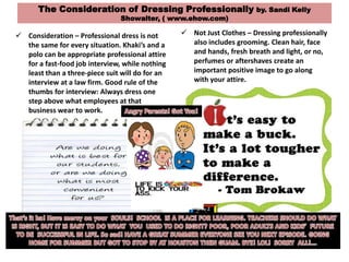 The Consideration of Dressing Professionally by. Sandi Kelly
Showalter, ( www.ehow.com)
 Consideration – Professional dress is not
the same for every situation. Khaki’s and a
polo can be appropriate professional attire
for a fast-food job interview, while nothing
least than a three-piece suit will do for an
interview at a law firm. Good rule of the
thumbs for interview: Always dress one
step above what employees at that
business wear to work.
 Not Just Clothes – Dressing professionally
also includes grooming. Clean hair, face
and hands, fresh breath and light, or no,
perfumes or aftershaves create an
important positive image to go along
with your attire.
 
