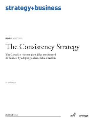 strategy+business
ISSUE 81 WINTER 2015
REPRINT 00360
BY JOHN IZZO
The Consistency Strategy
The Canadian telecom giant Telus transformed
its business by adopting a clear, stable direction.
 