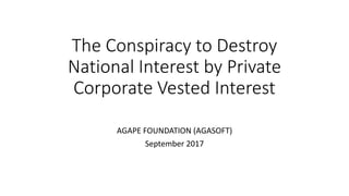 The Conspiracy to Destroy
National Interest by Private
Corporate Vested Interest
AGAPE FOUNDATION (AGASOFT)
September 2017
 