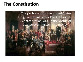 The Constitution
The problem with the United States
government under the Articles of
Confederation was, in the words of
George Washington, “no money”.
 