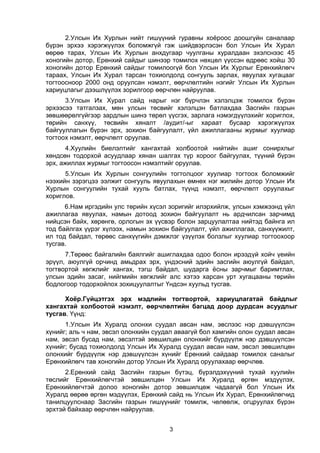 3
2.Улсын Их Хурлын нийт гишүүний гуравны хоёроос доошгүйн саналаар
бүрэн эрхээ хэрэгжүүлэх боломжгүй гэж шийдвэрлэсэн бол Улсын Их Хурал
өөрөө тарах, Улсын Их Хурлын анхдугаар чуулганы хуралдаан эхэлснээс 45
хоногийн дотор, Ерөнхий сайдыг шинээр томилох нөхцөл үүссэн өдрөөс хойш 30
хоногийн дотор Ерөнхий сайдыг томилоогүй бол Улсын Их Хурлыг Ерөнхийлөгч
тараах, Улсын Их Хурал тарсан тохиолдолд сонгууль зарлах, явуулах хугацааг
тогтоосноор 2000 онд оруулсан нэмэлт, өөрчлөлтийн нэгийг Улсын Их Хурлын
хариуцлагыг дээшлүүлэх зорилгоор өөрчлөн найруулав.
3.Улсын Их Хурал сайд нарыг нэг бүрчлэн хэлэлцэж томилох бүрэн
эрхээсээ татгалзах, мөн улсын төсвийг хэлэлцэн батлахдаа Засгийн газрын
зөвшөөрөлгүйгээр зардлын шинэ төрөл үүсгэх, зарлага нэмэгдүүлэхийг хориглох,
төрийн санхүү, төсвийн хяналт /аудит/-ыг хараат бусаар хэрэгжүүлэх
байгууллагын бүрэн эрх, зохион байгуулалт, үйл ажиллагааны журмыг хуулиар
тогтоох нэмэлт, өөрчлөлт оруулав.
4.Хуулийн биелэлтийг хангахтай холбоотой нийтийн ашиг сонирхлыг
хөндсөн тодорхой асуудлаар хянан шалгах түр хороог байгуулах, түүний бүрэн
эрх, ажиллах журмыг тогтоосон нэмэлтийг оруулав.
5.Улсын Их Хурлын сонгуулийн тогтолцоог хуулиар тогтоох боломжийг
нээхийн зэрэгцээ ээлжит сонгууль явуулахын өмнөх нэг жилийн дотор Улсын Их
Хурлын сонгуулийн тухай хууль батлах, түүнд нэмэлт, өөрчлөлт оруулахыг
хориглов.
6.Нам иргэдийн улс төрийн хүсэл зоригийг илэрхийлж, улсын хэмжээнд үйл
ажиллагаа явуулах, намын дотоод зохион байгуулалт нь ардчилсан зарчимд
нийцсэн байх, хөрөнгө, орлогын эх үүсвэр болон зарцуулалтаа нийтэд байнга ил
тод байлгах үүрэг хүлээх, намын зохион байгуулалт, үйл ажиллагаа, санхүүжилт,
ил тод байдал, төрөөс санхүүгийн дэмжлэг үзүүлэх болзлыг хуулиар тогтоохоор
тусгав.
7.Төрөөс байгалийн баялгийг ашиглахдаа одоо болон ирээдүй хойч үеийн
эрүүл, аюулгүй орчинд амьдрах эрх, үндэсний эдийн засгийн аюулгүй байдал,
тогтвортой хөгжлийг хангах, тэгш байдал, шударга ёсны зарчмыг баримтлах,
улсын эдийн засаг, нийгмийн хөгжлийг алс хэтээ харсан урт хугацааны төрийн
бодлогоор тодорхойлох зохицуулалтыг Үндсэн хуульд тусгав.
Хоёр.Гүйцэтгэх эрх мэдлийн тогтвортой, хариуцлагатай байдлыг
хангахтай холбоотой нэмэлт, өөрчлөлтийн багцад доор дурдсан асуудлыг
тусгав. Үүнд:
1.Улсын Их Хуралд олонхи суудал авсан нам, эвслээс нэр дэвшүүлсэн
хүнийг; аль ч нам, эвсэл олонхийн суудал аваагүй бол хамгийн олон суудал авсан
нам, эвсэл бусад нам, эвсэлтэй зөвшилцөн олонхийг бүрдүүлж нэр дэвшүүлсэн
хүнийг; бусад тохиолдолд Улсын Их Хуралд суудал авсан нам, эвсэл зөвшилцөн
олонхийг бүрдүүлж нэр дэвшүүлсэн хүнийг Ерөнхий сайдаар томилох саналыг
Ерөнхийлөгч тав хоногийн дотор Улсын Их Хуралд оруулахаар өөрчлөв.
2.Ерөнхий сайд Засгийн газрын бүтэц, бүрэлдэхүүний тухай хуулийн
төслийг Ерөнхийлөгчтэй зөвшилцөн Улсын Их Хуралд өргөн мэдүүлэх,
Ерөнхийлөгчтэй долоо хоногийн дотор зөвшилцөж чадаагүй бол Улсын Их
Хуралд өөрөө өргөн мэдүүлэх, Ерөнхий сайд нь Улсын Их Хурал, Ерөнхийлөгчид
танилцуулснаар Засгийн газрын гишүүнийг томилж, чөлөөлж, огцруулах бүрэн
эрхтэй байхаар өөрчлөн найруулав.
 