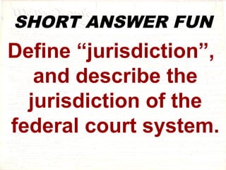 SHORT ANSWER FUN 
Define “jurisdiction”, 
and describe the 
jurisdiction of the 
federal court system. 
 