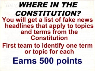 WHERE IN THE 
CONSTITUTION? 
You will get a list of fake news 
headlines that apply to topics 
and terms from the 
Constitution 
First team to identify one term 
or topic for each 
Earns 500 points 
 