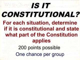 IS IT 
CONSTITUTIONAL? 
For each situation, determine 
if it is constitutional and state 
what part of the Constitution 
applies 
200 points possible 
One chance per group 
 