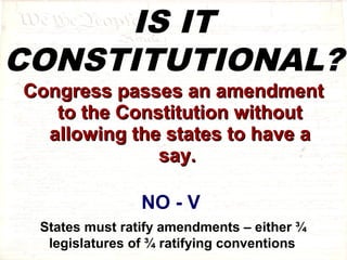 IS IT 
CONSTITUTIONAL? 
CCoonnggrreessss ppaasssseess aann aammeennddmmeenntt 
ttoo tthhee CCoonnssttiittuuttiioonn wwiitthhoouutt 
aalllloowwiinngg tthhee ssttaatteess ttoo hhaavvee aa 
ssaayy.. 
NO - V 
States must ratify amendments – either ¾ 
legislatures of ¾ ratifying conventions 
 