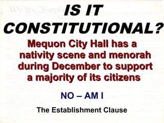 IS IT 
CONSTITUTIONAL? 
MMeeqquuoonn CCiittyy HHaallll hhaass aa 
nnaattiivviittyy sscceennee aanndd mmeennoorraahh 
dduurriinngg DDeecceemmbbeerr ttoo ssuuppppoorrtt 
aa mmaajjoorriittyy ooff iittss cciittiizzeennss 
NO – AM I 
The Establishment Clause 
 
