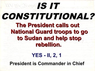 IS IT 
CONSTITUTIONAL? 
TThhee PPrreessiiddeenntt ccaallllss oouutt 
NNaattiioonnaall GGuuaarrdd ttrrooooppss ttoo ggoo 
ttoo SSuuddaann aanndd hheellpp ssttoopp 
rreebbeelllliioonn.. 
YES - II, 2, 1 
President is Commander in Chief 
 