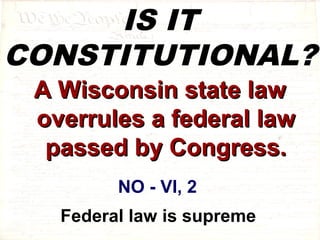 IS IT 
CONSTITUTIONAL? 
AA WWiissccoonnssiinn ssttaattee llaaww 
oovveerrrruulleess aa ffeeddeerraall llaaww 
ppaasssseedd bbyy CCoonnggrreessss.. 
NO - VI, 2 
Federal law is supreme 
 