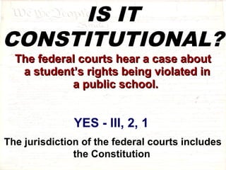 IS IT 
CONSTITUTIONAL? 
TThhee ffeeddeerraall ccoouurrttss hheeaarr aa ccaassee aabboouutt 
aa ssttuuddeenntt’’ss rriigghhttss bbeeiinngg vviioollaatteedd iinn 
aa ppuubblliicc sscchhooooll.. 
YES - III, 2, 1 
The jurisdiction of the federal courts includes 
the Constitution 
 