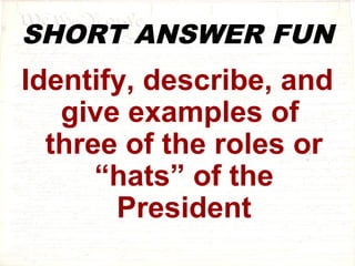SHORT ANSWER FUN 
Identify, describe, and 
give examples of 
three of the roles or 
“hats” of the 
President 
 