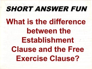 SHORT ANSWER FUN 
What is the difference 
between the 
Establishment 
Clause and the Free 
Exercise Clause? 
 